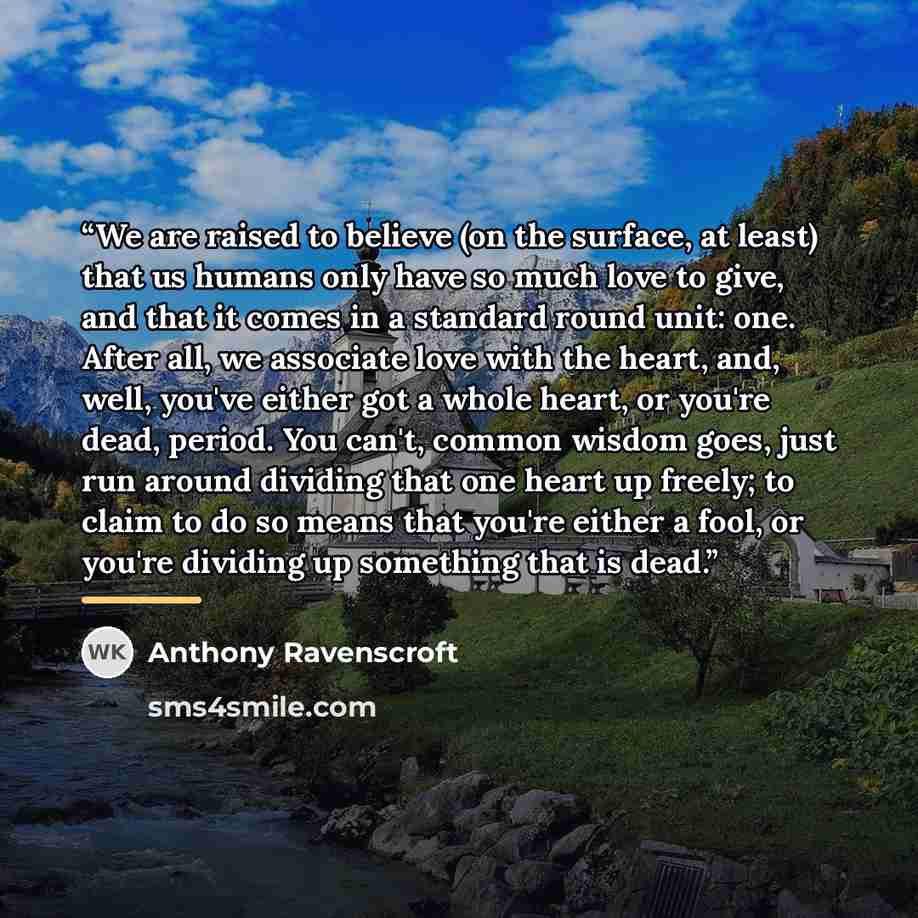 “We are raised to believe (on the surface, at least) that us humans only have so much love to give, and that it comes in a standard round unit: one. After all, we associate love with the heart, and, well, you've either got a whole heart, or you're dead, period. You can't, common wisdom goes, just…” quote by Anthony Ravenscroft
