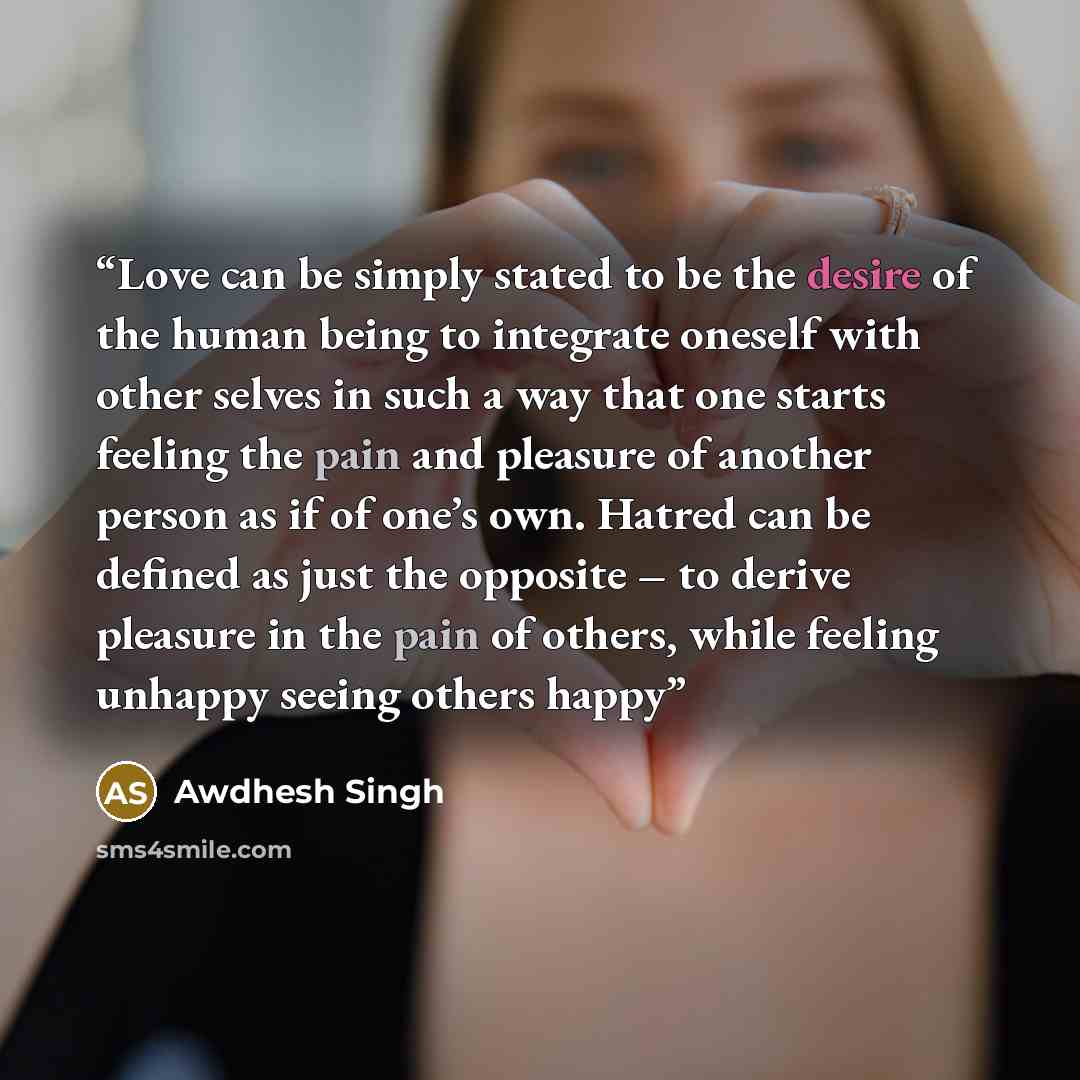 “Love can be simply stated to be the desire of the human being to integrate oneself with other selves in such a way that one starts feeling the pain and pleasure of another person as if of one’s own. Hatred can be defined as just the opposite – to derive pleasure in the pain of others, while…” quote by Awdhesh Singh