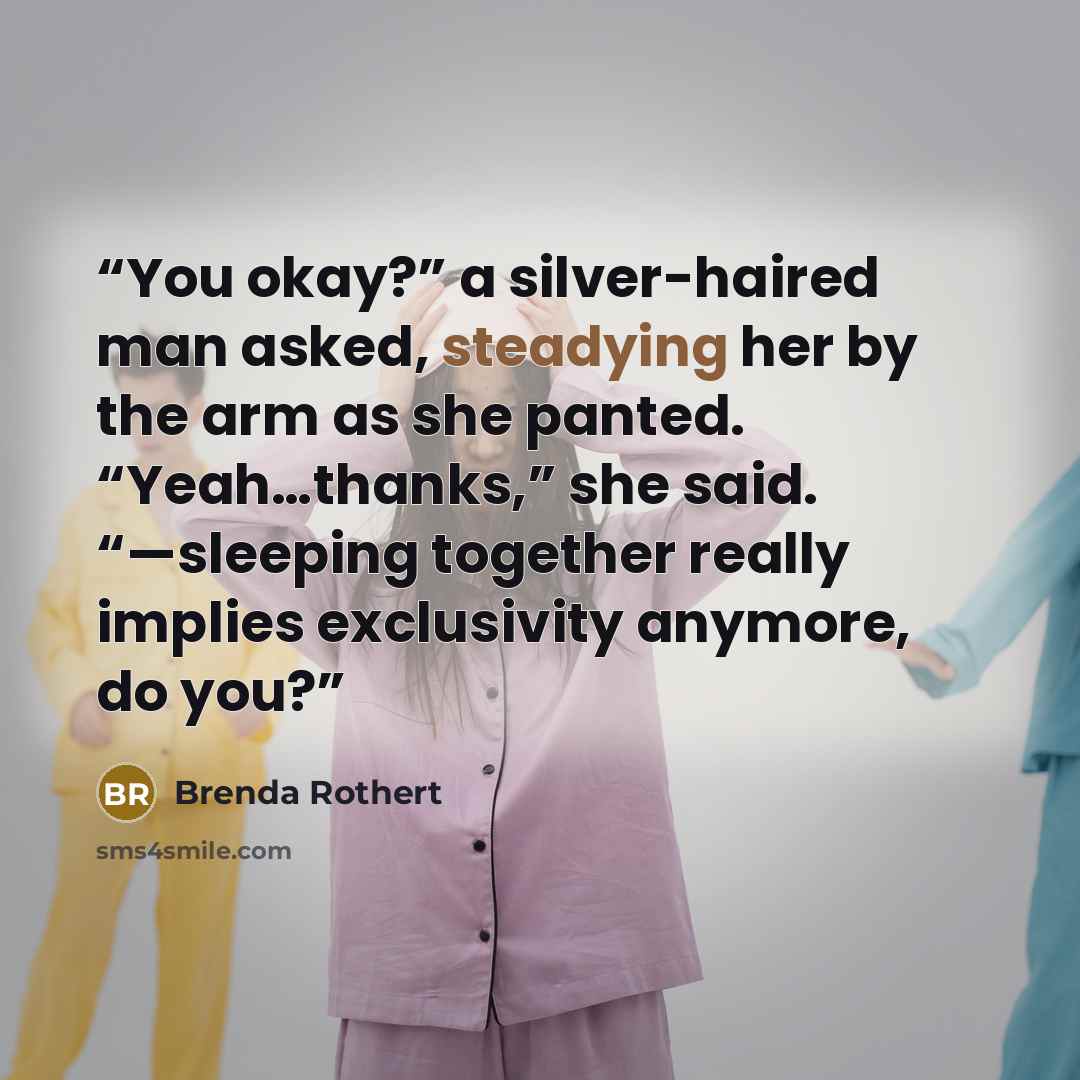 “You okay?” a silver-haired man asked, steadying her by the arm as she panted. “Yeah…thanks,” she said. “—sleeping together really implies exclusivity anymore, do you?” quote by Brenda Rothert