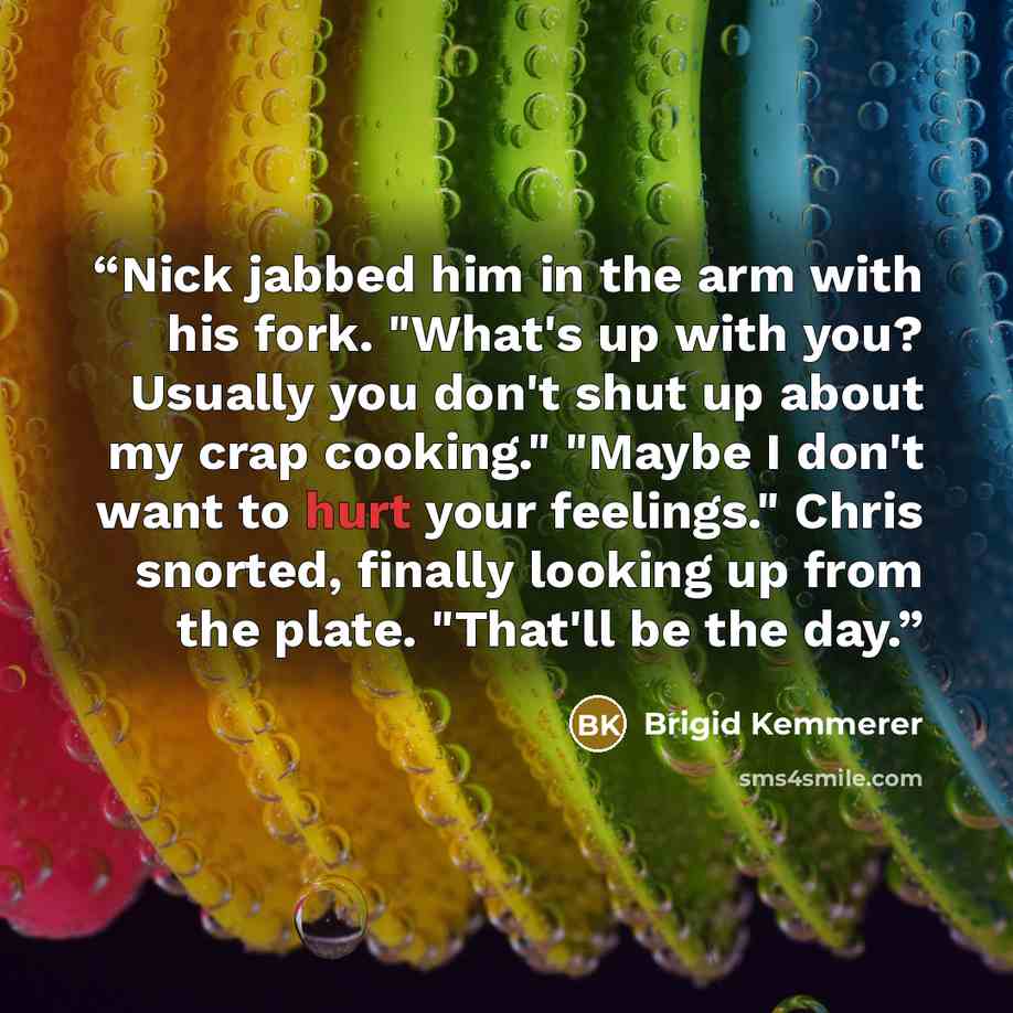 “Nick jabbed him in the arm with his fork. "What's up with you? Usually you don't shut up about my crap cooking." "Maybe I don't want to hurt your feelings." Chris snorted, finally looking up from the plate. "That'll be the day.” quote by Brigid Kemmerer