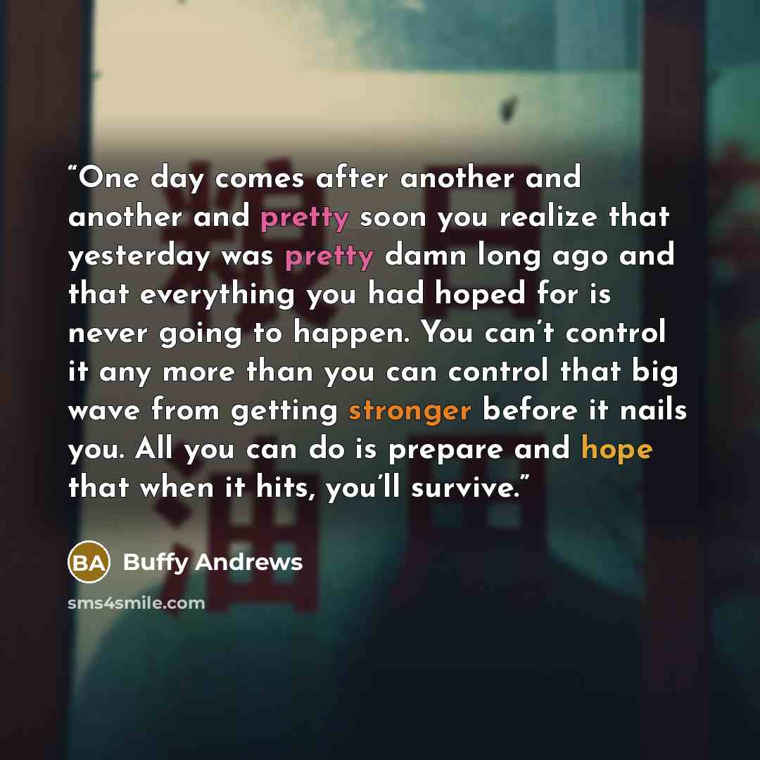 “One day comes after another and another and pretty soon you realize that yesterday was pretty damn long ago and that everything you had hoped for is never going to happen. You can’t control it any more than you can control that big wave from getting stronger before it nails you. All you can do is…” quote by Buffy Andrews