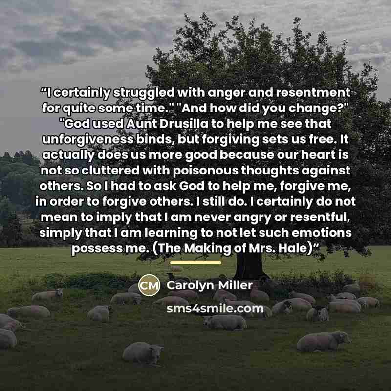 “I certainly struggled with anger and resentment for quite some time." "And how did you change?" "God used Aunt Drusilla to help me see that unforgiveness binds, but forgiving sets us free. It actually does us more good because our heart is not so cluttered with poisonous thoughts against others…” quote by Carolyn Miller