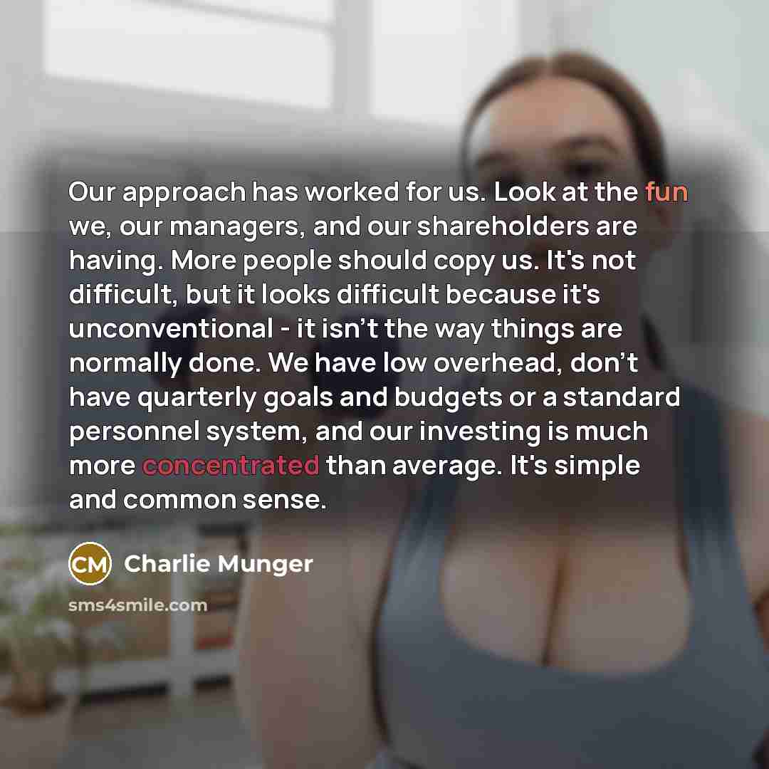 “Our approach has worked for us. Look at the fun we, our managers, and our shareholders are having. More people should copy us. It's not difficult, but it looks difficult because it's unconventional - it isn't the way things are normally done. We have low overhead, don't have quarterly goals and…” quote by Charlie Munger