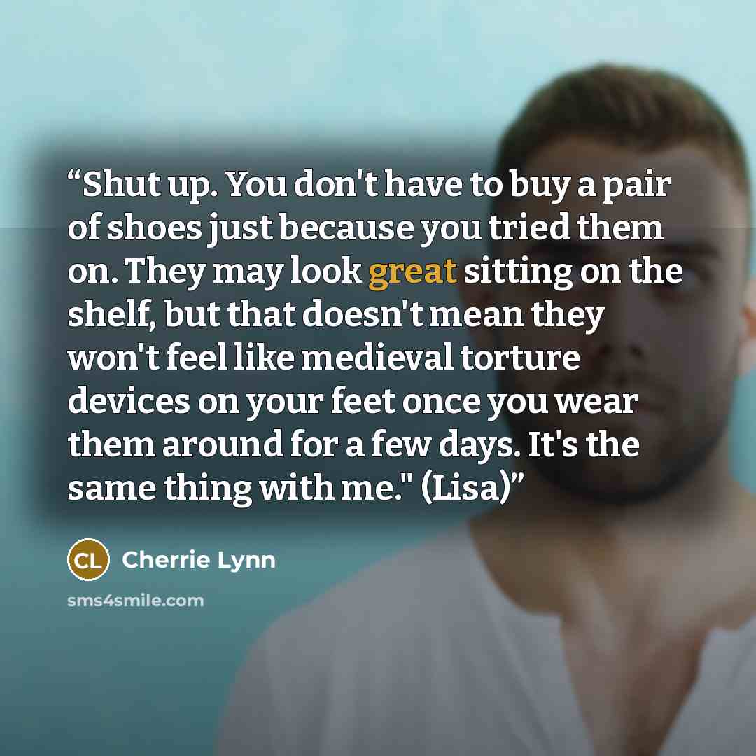 “Shut up. You don't have to buy a pair of shoes just because you tried them on. They may look great sitting on the shelf, but that doesn't mean they won't feel like medieval torture devices on your feet once you wear them around for a few days. It's the same thing with me." (Lisa)” quote by Cherrie Lynn