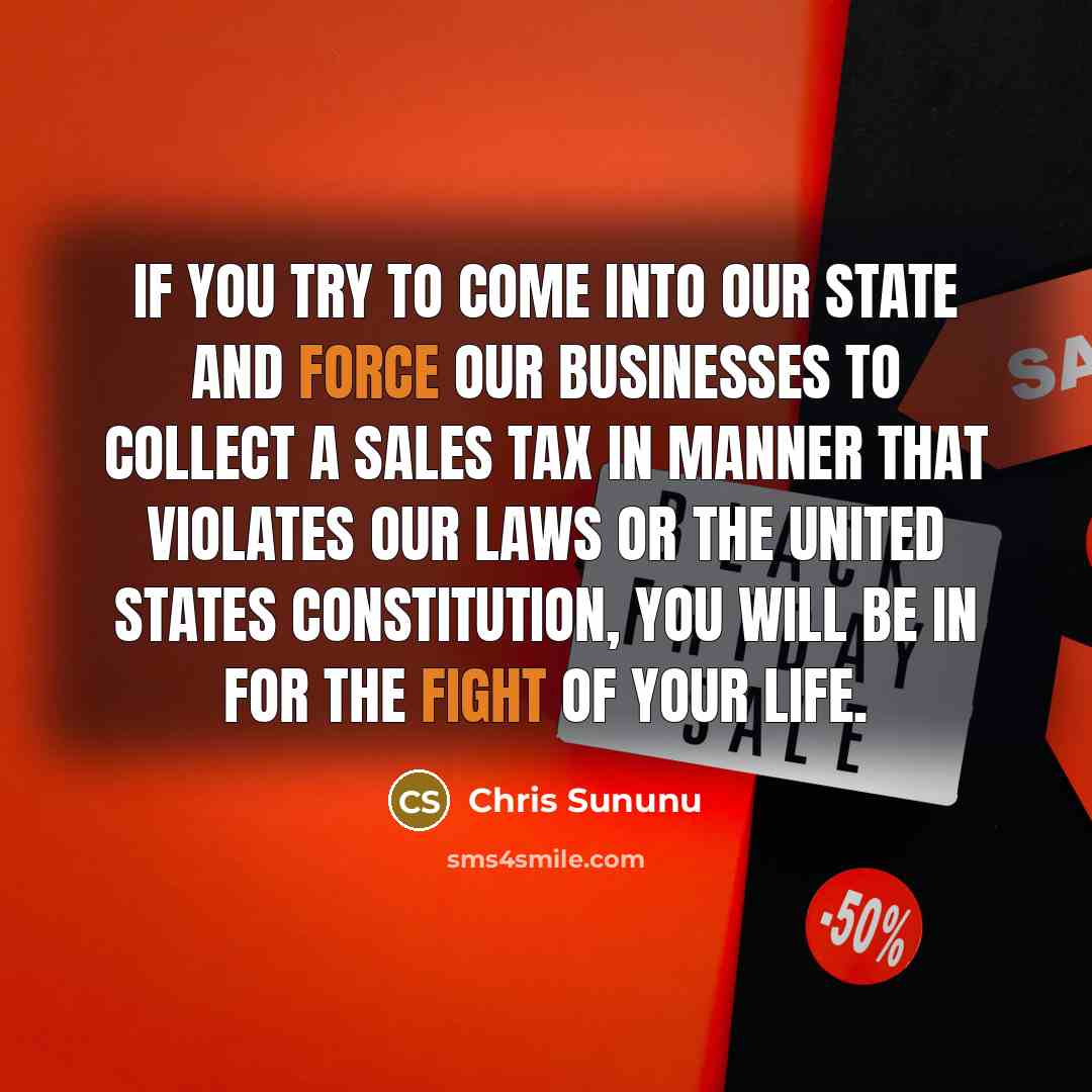 “If you try to come into our state and force our businesses to collect a sales tax in manner that violates our laws or the United States Constitution, you will be in for the fight of your life.” quote by Chris Sununu