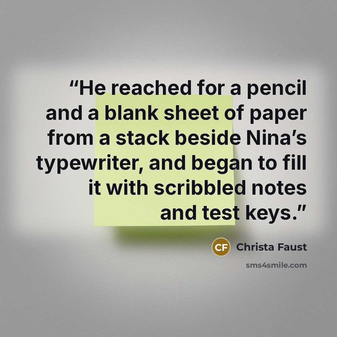 “He reached for a pencil and a blank sheet of paper from a stack beside Nina’s typewriter, and began to fill it with scribbled notes and test keys.” quote by Christa Faust