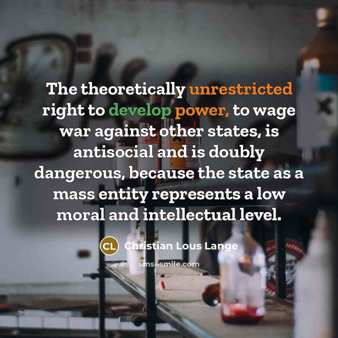 “The theoretically unrestricted right to develop power, to wage war against other states, is antisocial and is doubly dangerous, because the state as a mass entity represents a low moral and intellectual level.” quote by Christian Lous Lange