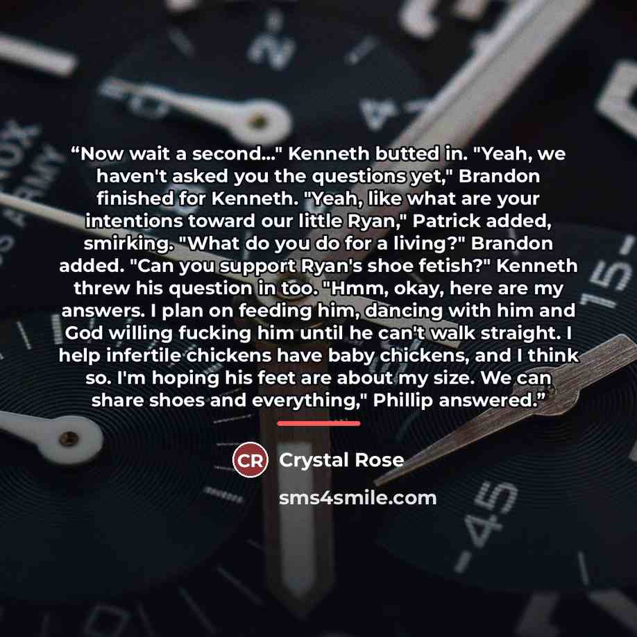 “Now wait a second..." Kenneth butted in. "Yeah, we haven't asked you the questions yet," Brandon finished for Kenneth. "Yeah, like what are your intentions toward our little Ryan," Patrick added, smirking. "What do you do for a living?" Brandon added. "Can you support Ryan's shoe fetish?" Kenneth…” quote by Crystal Rose