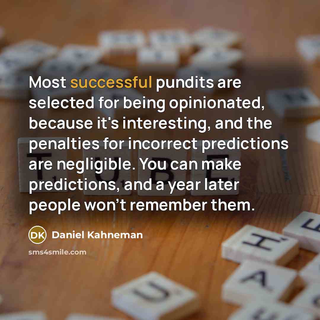 “Most successful pundits are selected for being opinionated, because it's interesting, and the penalties for incorrect predictions are negligible. You can make predictions, and a year later people won't remember them.” quote by Daniel Kahneman