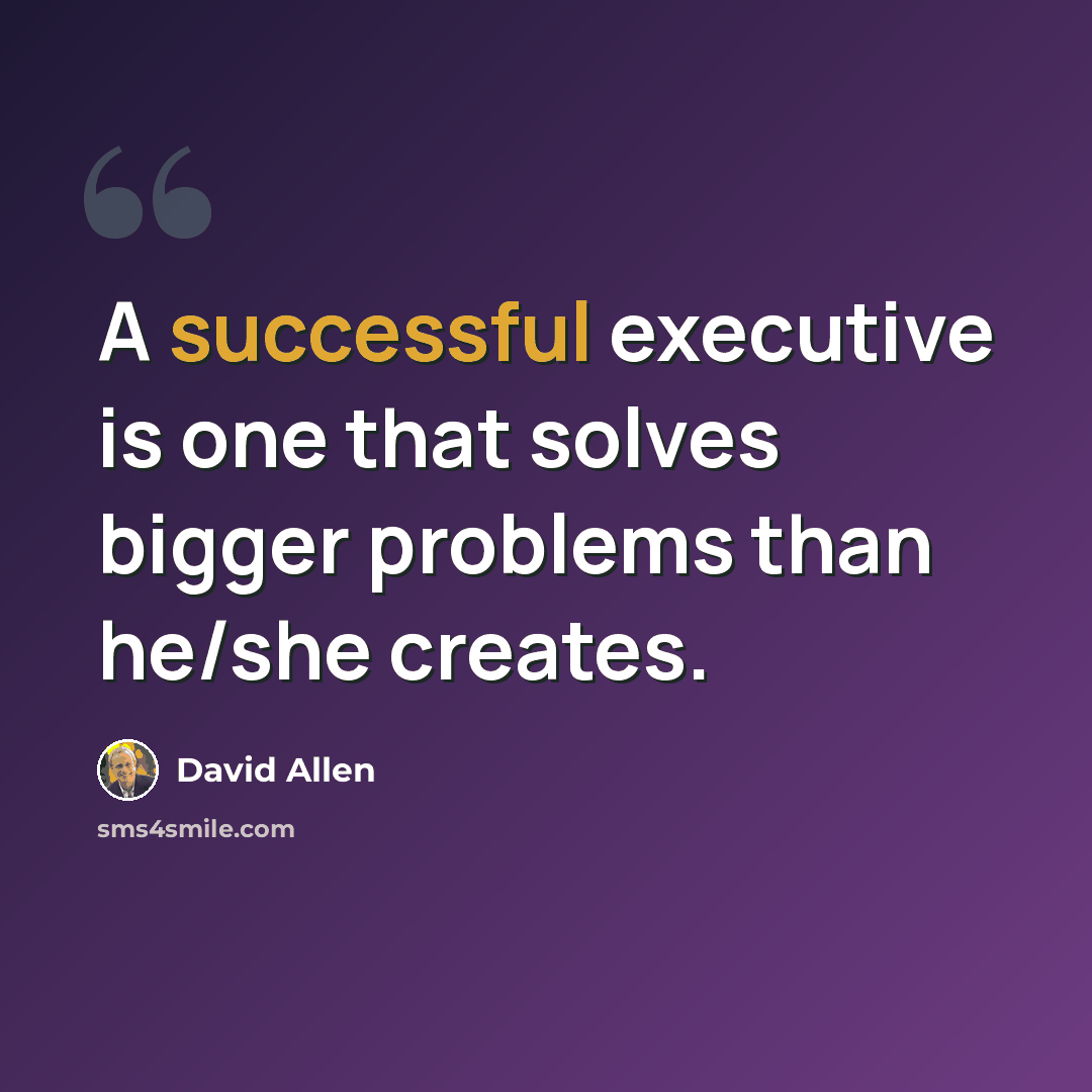 “A successful executive is one that solves bigger problems than he/she creates.” quote by David Allen