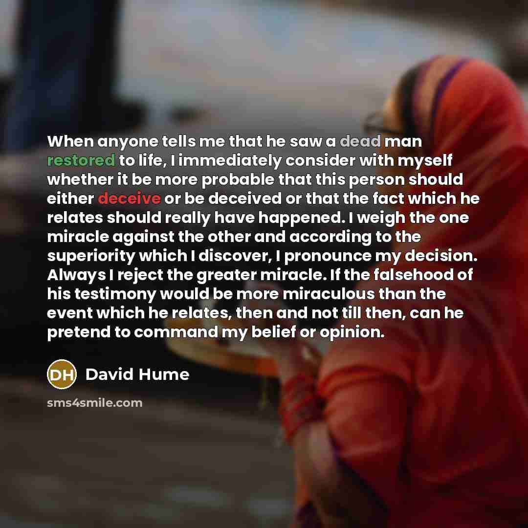 “When anyone tells me that he saw a dead man restored to life, I immediately consider with myself whether it be more probable that this person should either deceive or be deceived or that the fact which he relates should really have happened. I weigh the one miracle against the other and according…” quote by David Hume