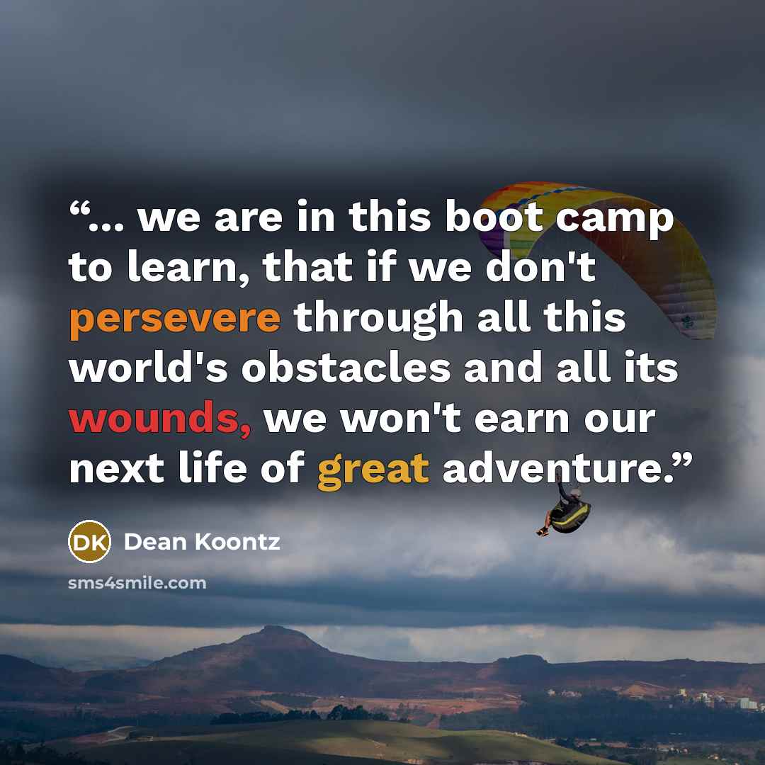 “... we are in this boot camp to learn, that if we don't persevere through all this world's obstacles and all its wounds, we won't earn our next life of great adventure.” quote by Dean Koontz