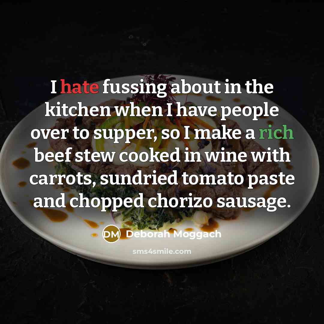 “I hate fussing about in the kitchen when I have people over to supper, so I make a rich beef stew cooked in wine with carrots, sundried tomato paste and chopped chorizo sausage.” quote by Deborah Moggach