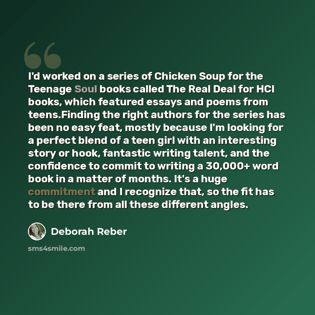 “I'd worked on a series of Chicken Soup for the Teenage Soul books called The Real Deal for HCI books, which featured essays and poems from teens.Finding the right authors for the series has been no easy feat, mostly because I'm looking for a perfect blend of a teen girl with an interesting story…” quote by Deborah Reber