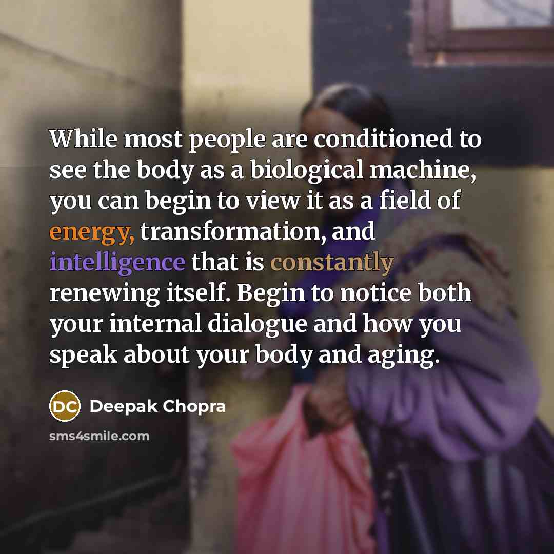 “While most people are conditioned to see the body as a biological machine, you can begin to view it as a field of energy, transformation, and intelligence that is constantly renewing itself. Begin to notice both your internal dialogue and how you speak about your body and aging.” quote by Deepak Chopra
