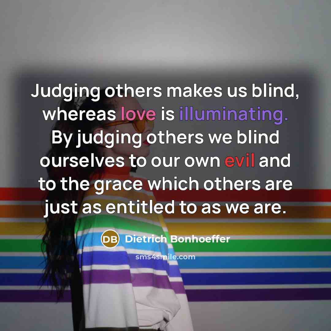 “Judging others makes us blind, whereas love is illuminating. By judging others we blind ourselves to our own evil and to the grace which others are just as entitled to as we are.” quote by Dietrich Bonhoeffer