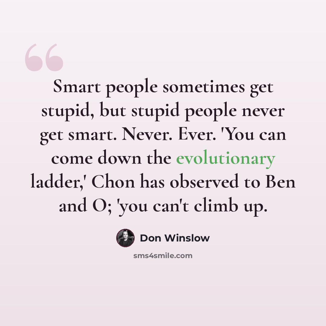 “Smart people sometimes get stupid, but stupid people never get smart. Never. Ever. 'You can come down the evolutionary ladder,' Chon has observed to Ben and O; 'you can't climb up.” quote by Don Winslow