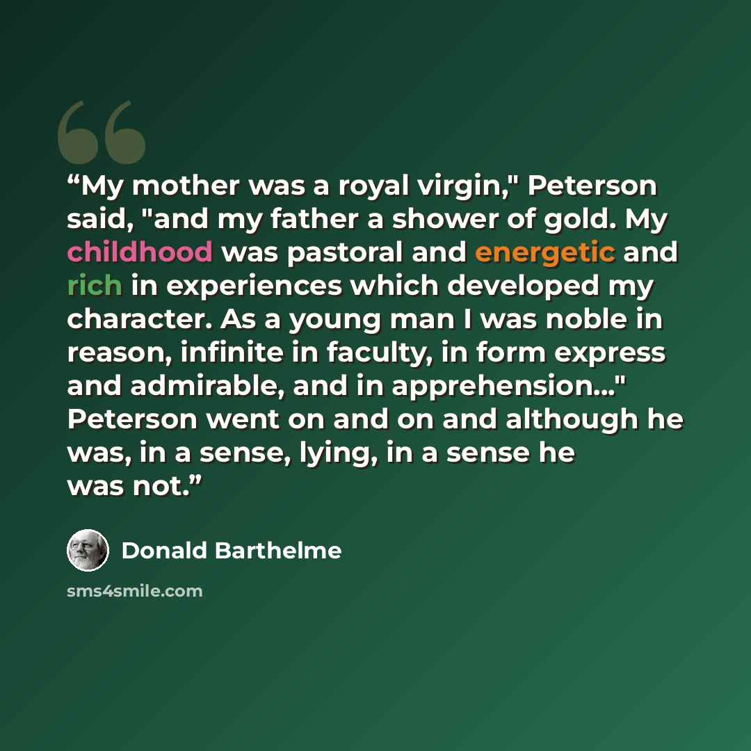 “My mother was a royal virgin," Peterson said, "and my father a shower of gold. My childhood was pastoral and energetic and rich in experiences which developed my character. As a young man I was noble in reason, infinite in faculty, in form express and admirable, and in apprehension..." Peterson…” quote by Donald Barthelme