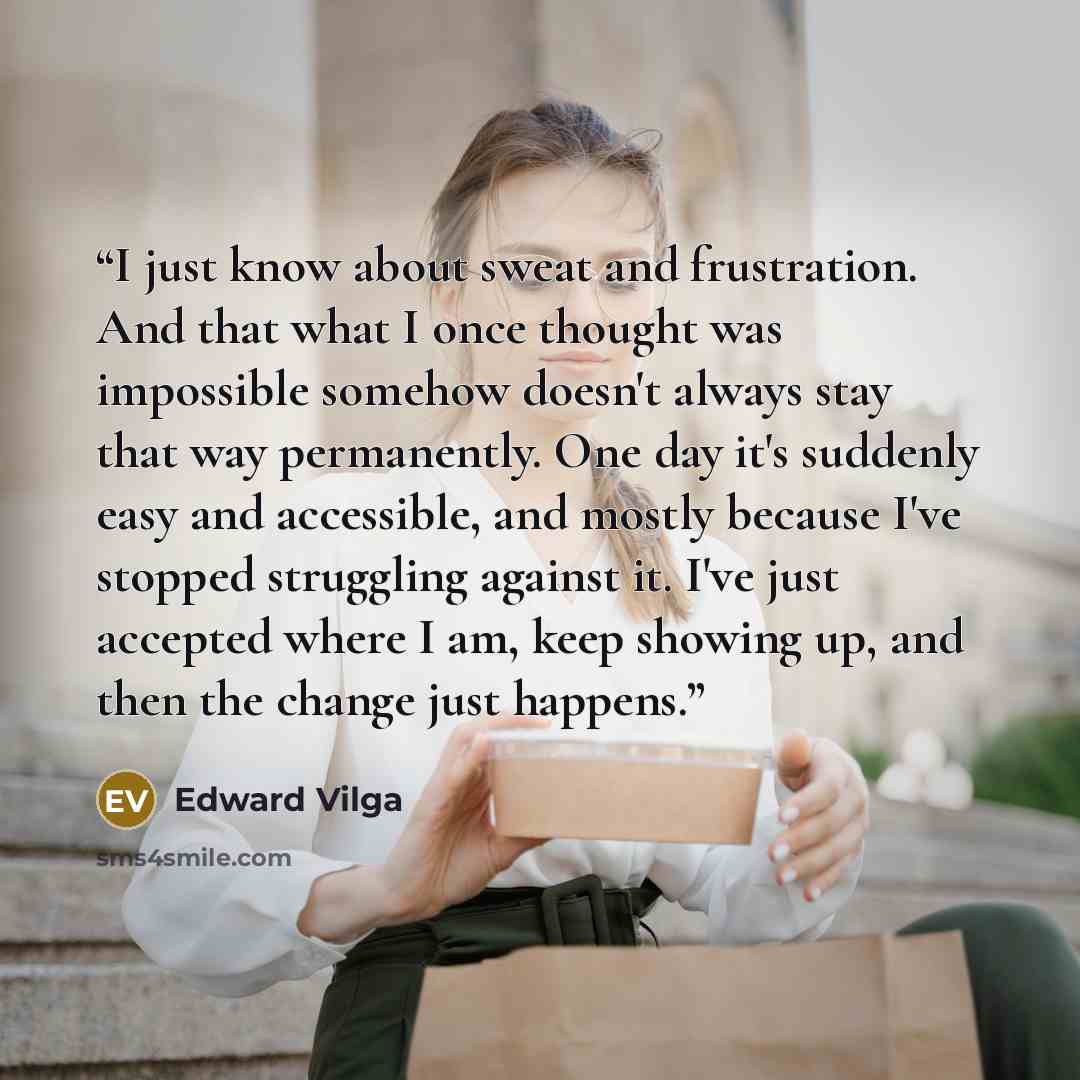 “I just know about sweat and frustration. And that what I once thought was impossible somehow doesn't always stay that way permanently. One day it's suddenly easy and accessible, and mostly because I've stopped struggling against it. I've just accepted where I am, keep showing up, and then the…” quote by Edward Vilga