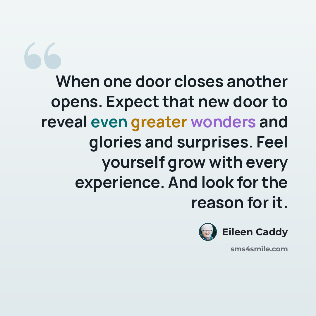 “When one door closes another opens. Expect that new door to reveal even greater wonders and glories and surprises. Feel yourself grow with every experience. And look for the reason for it.” quote by Eileen Caddy