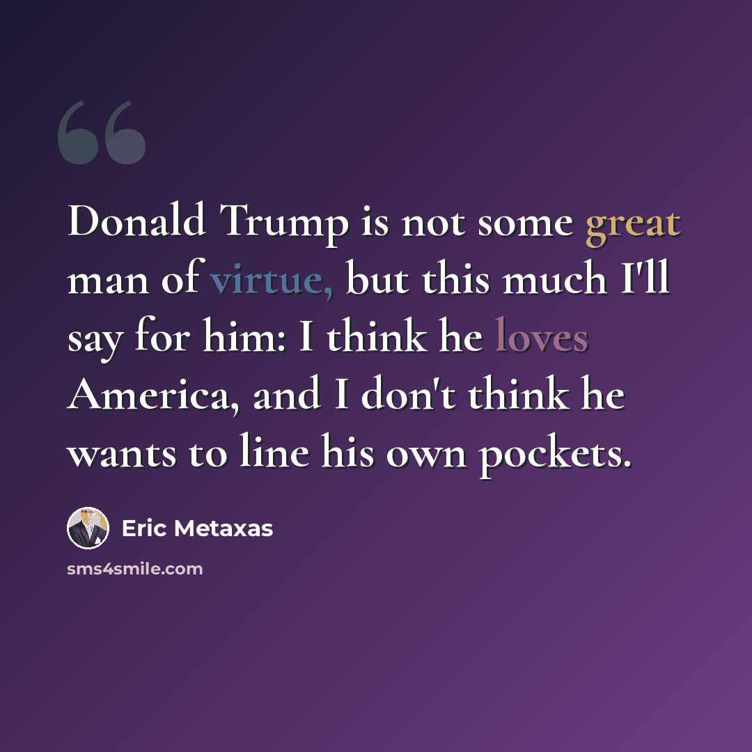 “Donald Trump is not some great man of virtue, but this much I'll say for him: I think he loves America, and I don't think he wants to line his own pockets.” quote by Eric Metaxas