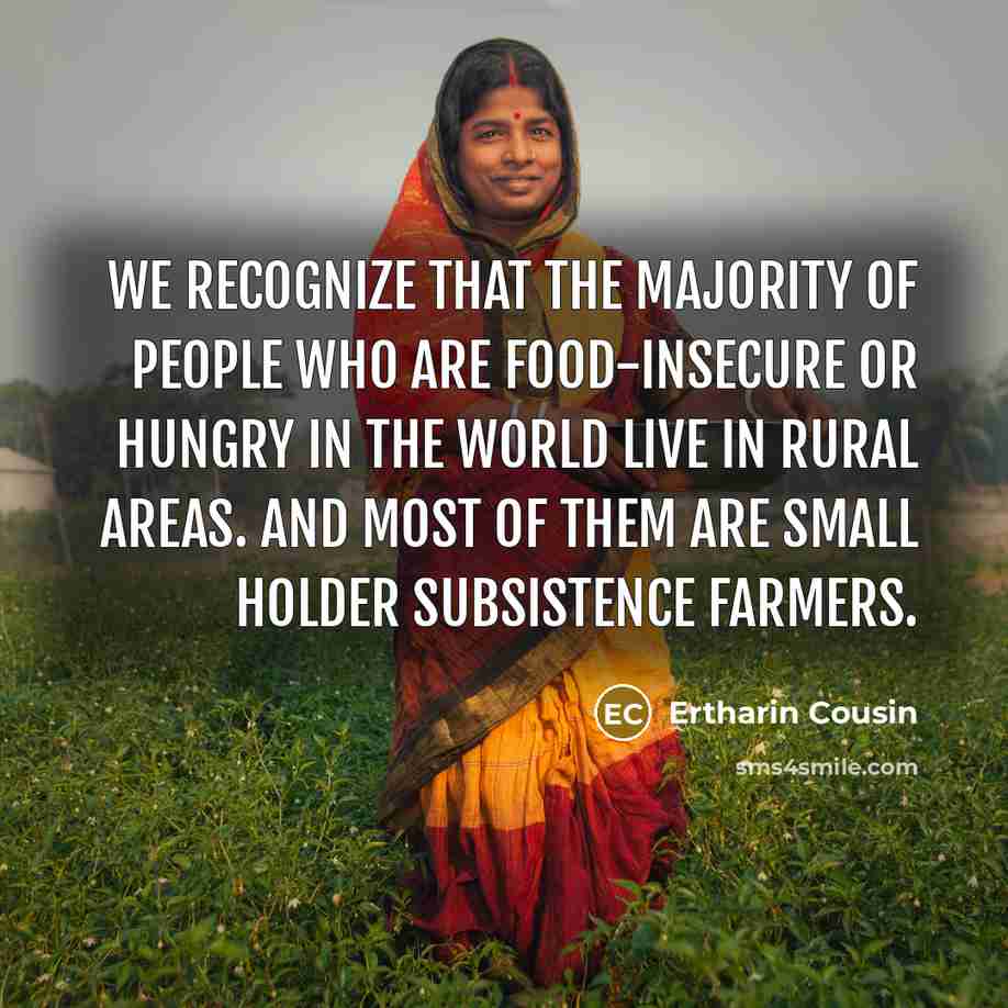 “We recognize that the majority of people who are food-insecure or hungry in the world live in rural areas. And most of them are small holder subsistence farmers.” quote by Ertharin Cousin