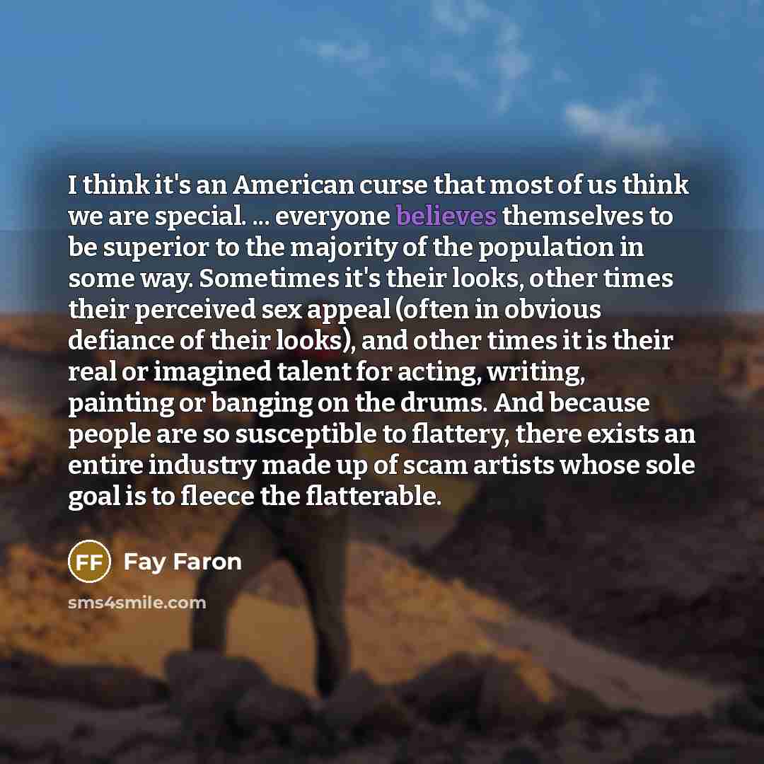 “I think it's an American curse that most of us think we are special. ... everyone believes themselves to be superior to the majority of the population in some way. Sometimes it's their looks, other times their perceived sex appeal (often in obvious defiance of their looks), and other times it is…” quote by Fay Faron