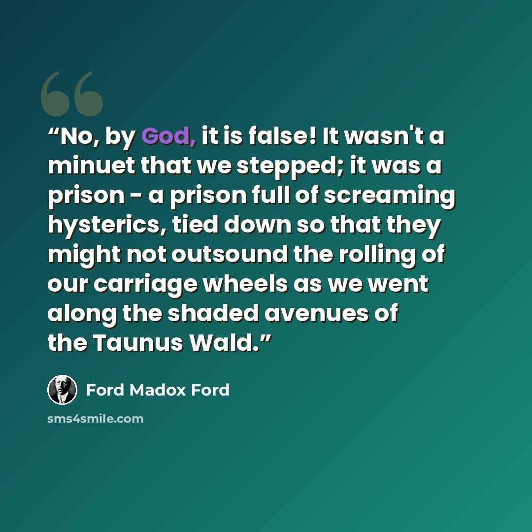 “No, by God, it is false! It wasn't a minuet that we stepped; it was a prison - a prison full of screaming hysterics, tied down so that they might not outsound the rolling of our carriage wheels as we went along the shaded avenues of the Taunus Wald.” quote by Ford Madox Ford