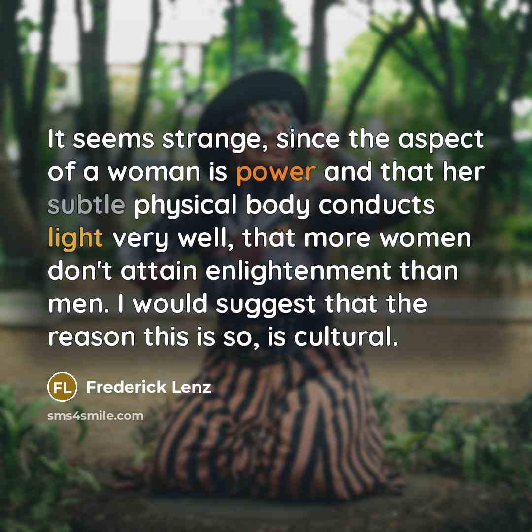 “It seems strange, since the aspect of a woman is power and that her subtle physical body conducts light very well, that more women don't attain enlightenment than men. I would suggest that the reason this is so, is cultural.” quote by Frederick Lenz