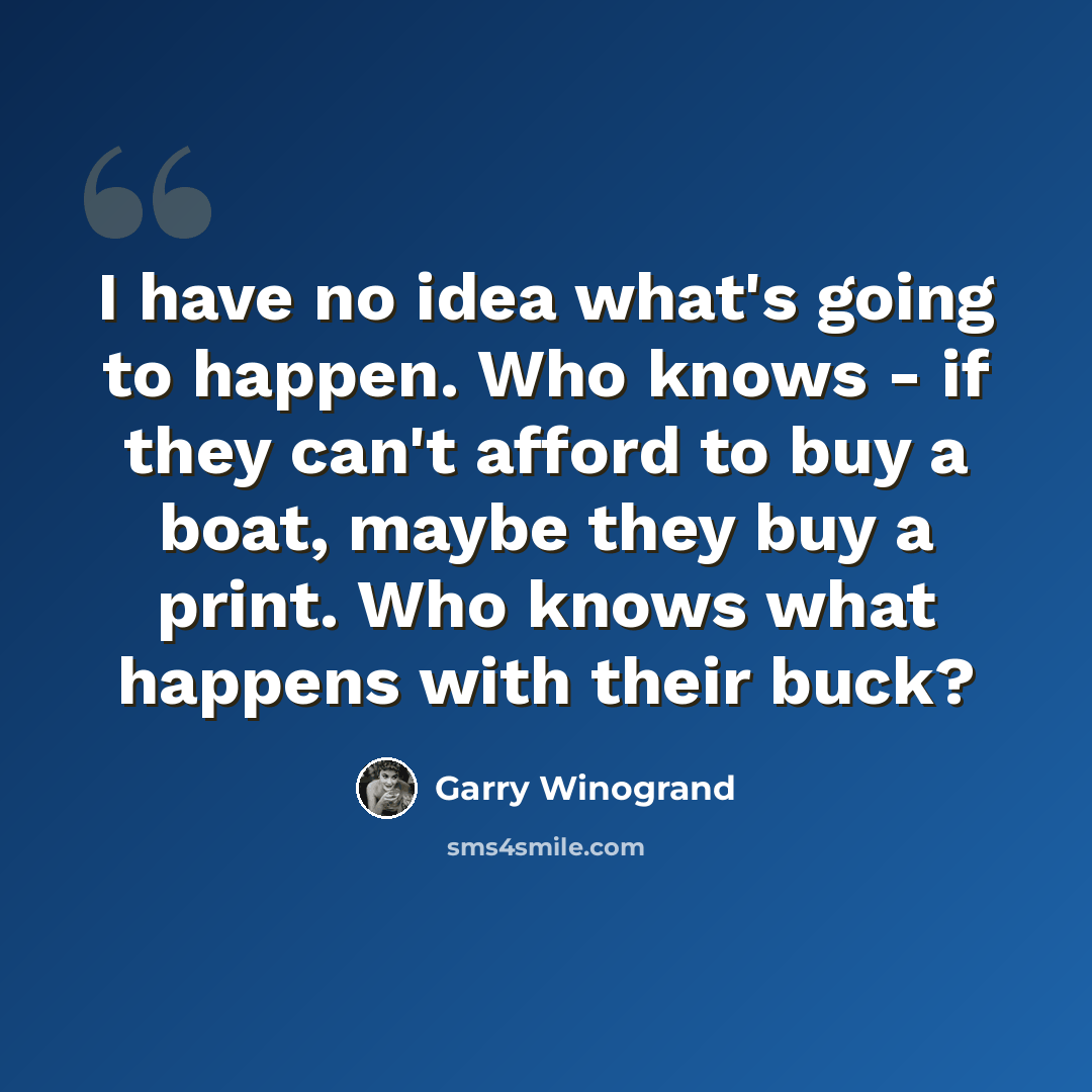“I have no idea what's going to happen. Who knows - if they can't afford to buy a boat, maybe they buy a print. Who knows what happens with their buck?” quote by Garry Winogrand