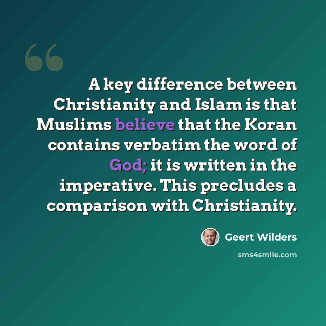 “A key difference between Christianity and Islam is that Muslims believe that the Koran contains verbatim the word of God; it is written in the imperative. This precludes a comparison with Christianity.” quote by Geert Wilders