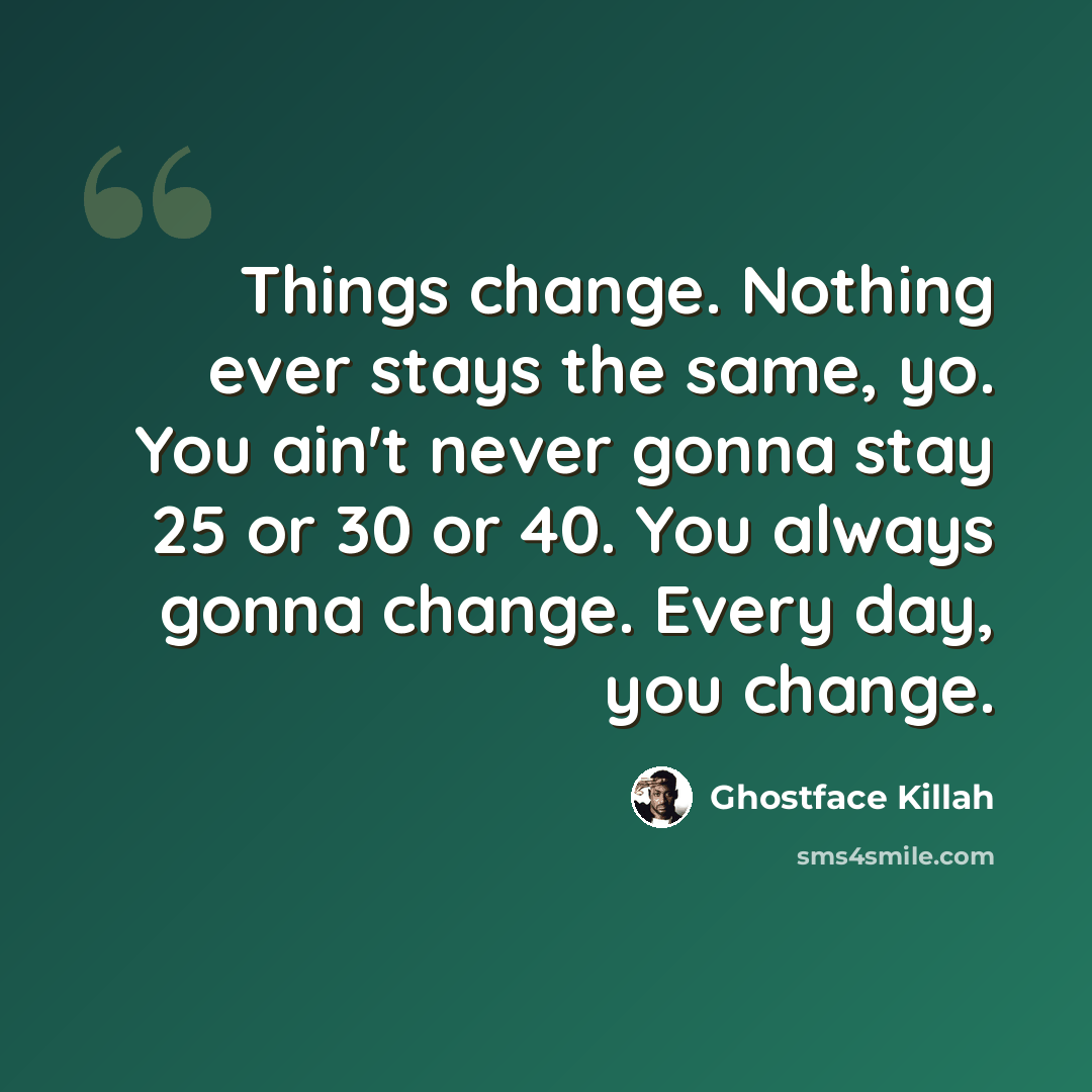 “Things change. Nothing ever stays the same, yo. You ain't never gonna stay 25 or 30 or 40. You always gonna change. Every day, you change.” quote by Ghostface Killah