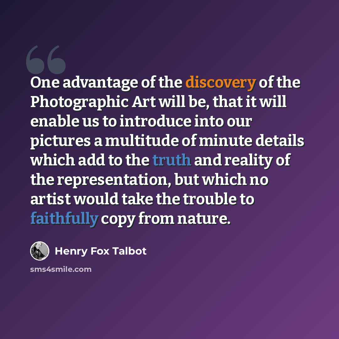 “One advantage of the discovery of the Photographic Art will be, that it will enable us to introduce into our pictures a multitude of minute details which add to the truth and reality of the representation, but which no artist would take the trouble to faithfully copy from nature.” quote by Henry Fox Talbot