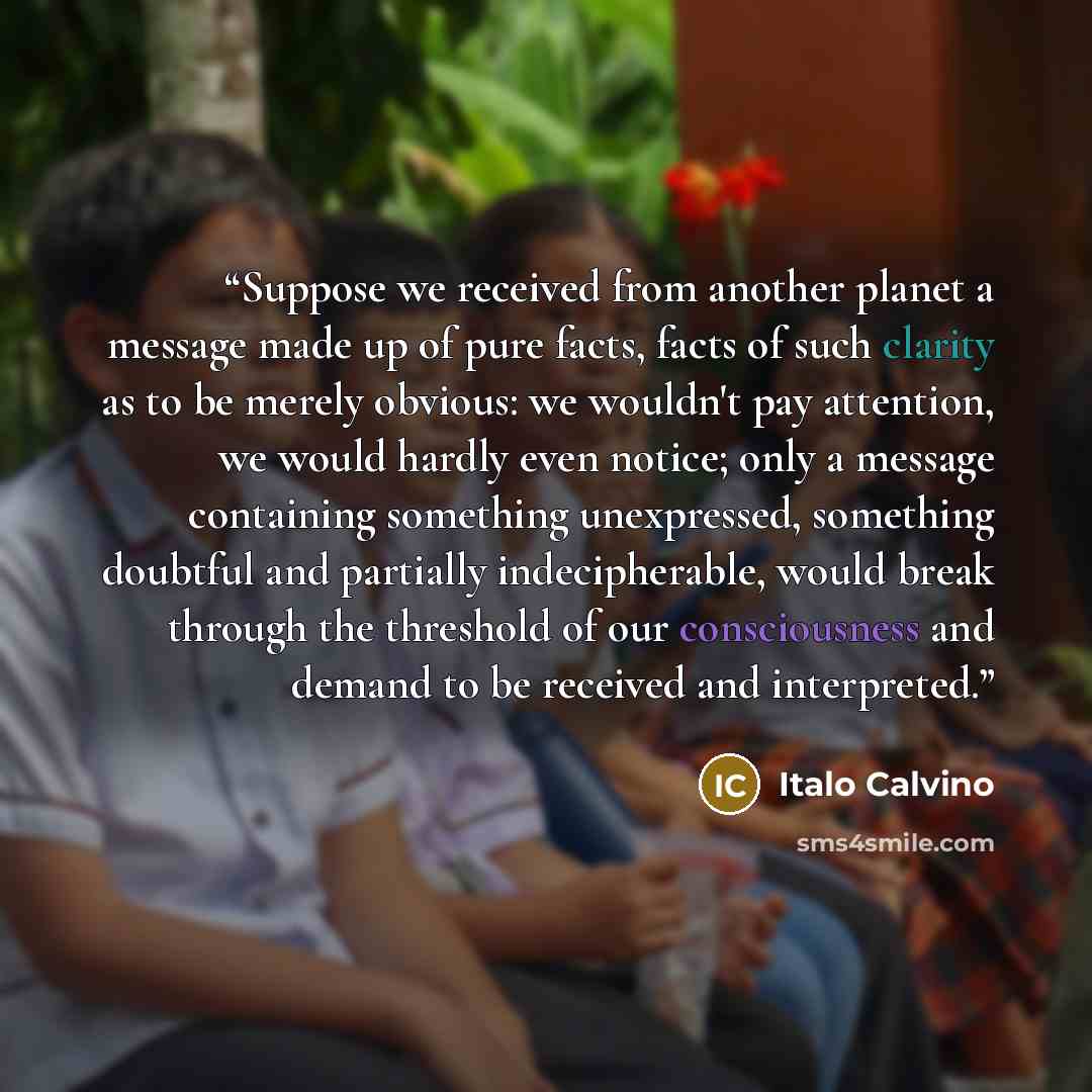 “Suppose we received from another planet a message made up of pure facts, facts of such clarity as to be merely obvious: we wouldn't pay attention, we would hardly even notice; only a message containing something unexpressed, something doubtful and partially indecipherable, would break through the…” quote by Italo Calvino