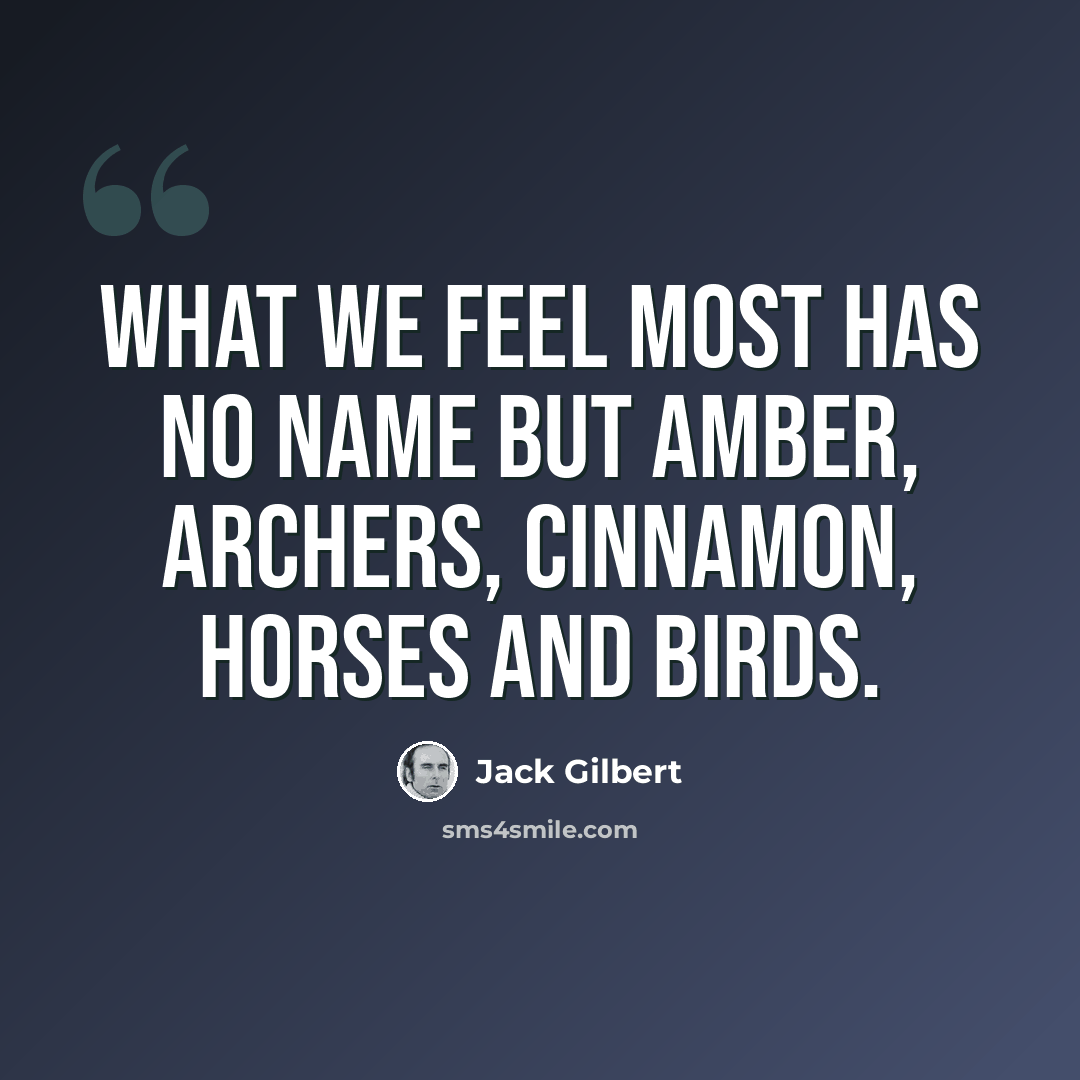 “What we feel most has no name but amber, archers, cinnamon, horses and birds.” quote by Jack Gilbert