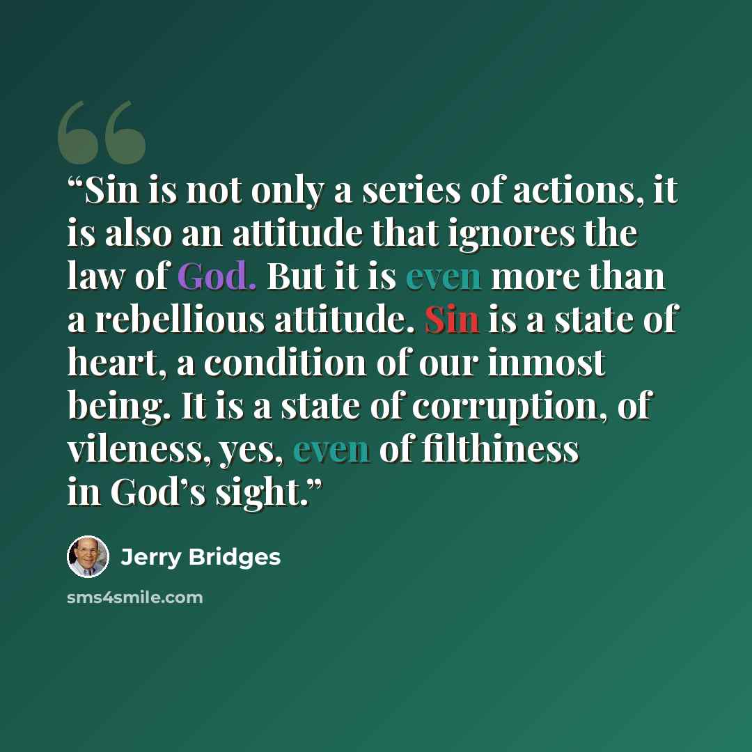 “Sin is not only a series of actions, it is also an attitude that ignores the law of God. But it is even more than a rebellious attitude. Sin is a state of heart, a condition of our inmost being. It is a state of corruption, of vileness, yes, even of filthiness in God’s sight.” quote by Jerry Bridges