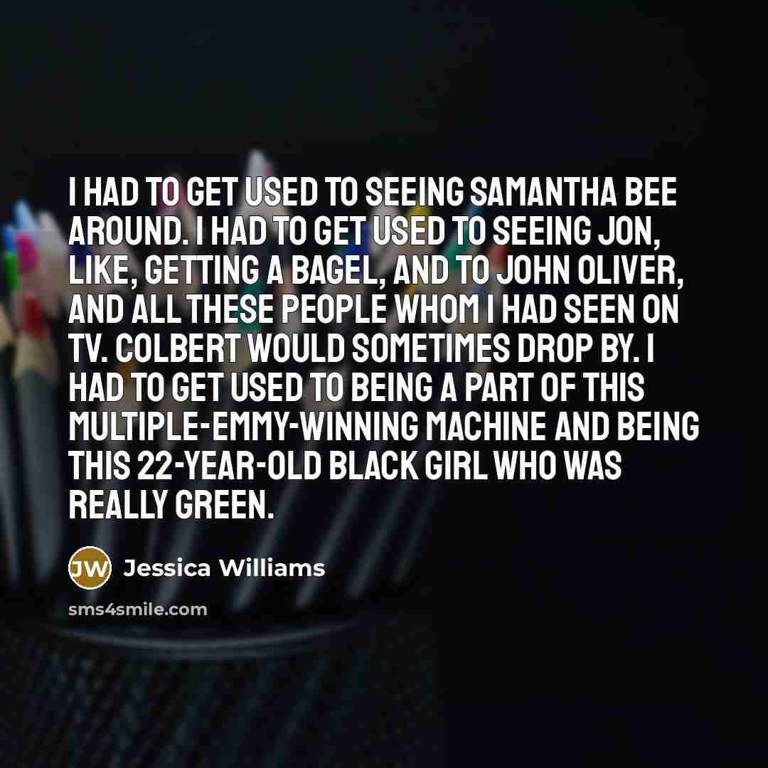 “I had to get used to seeing Samantha Bee around. I had to get used to seeing Jon, like, getting a bagel, and to John Oliver, and all these people whom I had seen on TV. Colbert would sometimes drop by. I had to get used to being a part of this multiple-Emmy-winning machine and being this…” quote by Jessica Williams