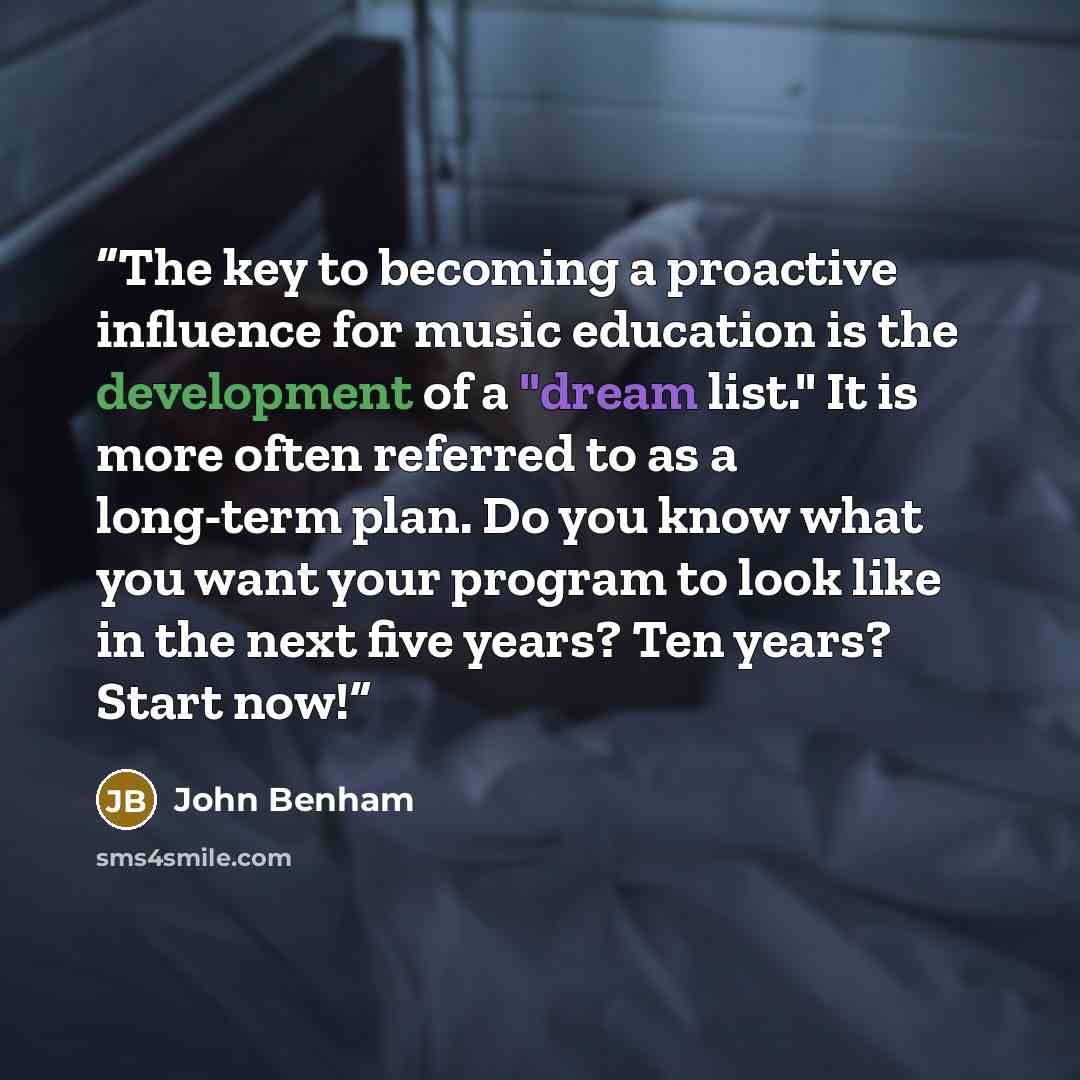 “The key to becoming a proactive influence for music education is the development of a "dream list." It is more often referred to as a long-term plan. Do you know what you want your program to look like in the next five years? Ten years? Start now!” quote by John Benham