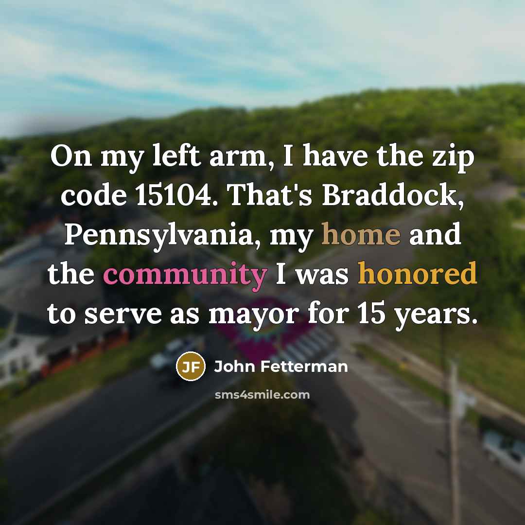 “On my left arm, I have the zip code 15104. That's Braddock, Pennsylvania, my home and the community I was honored to serve as mayor for 15 years.” quote by John Fetterman