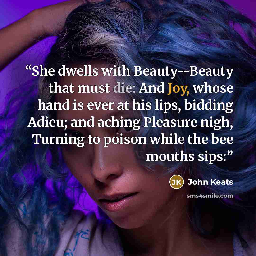“She dwells with Beauty--Beauty that must die: And Joy, whose hand is ever at his lips, bidding Adieu; and aching Pleasure nigh, Turning to poison while the bee mouths sips:” quote by John Keats