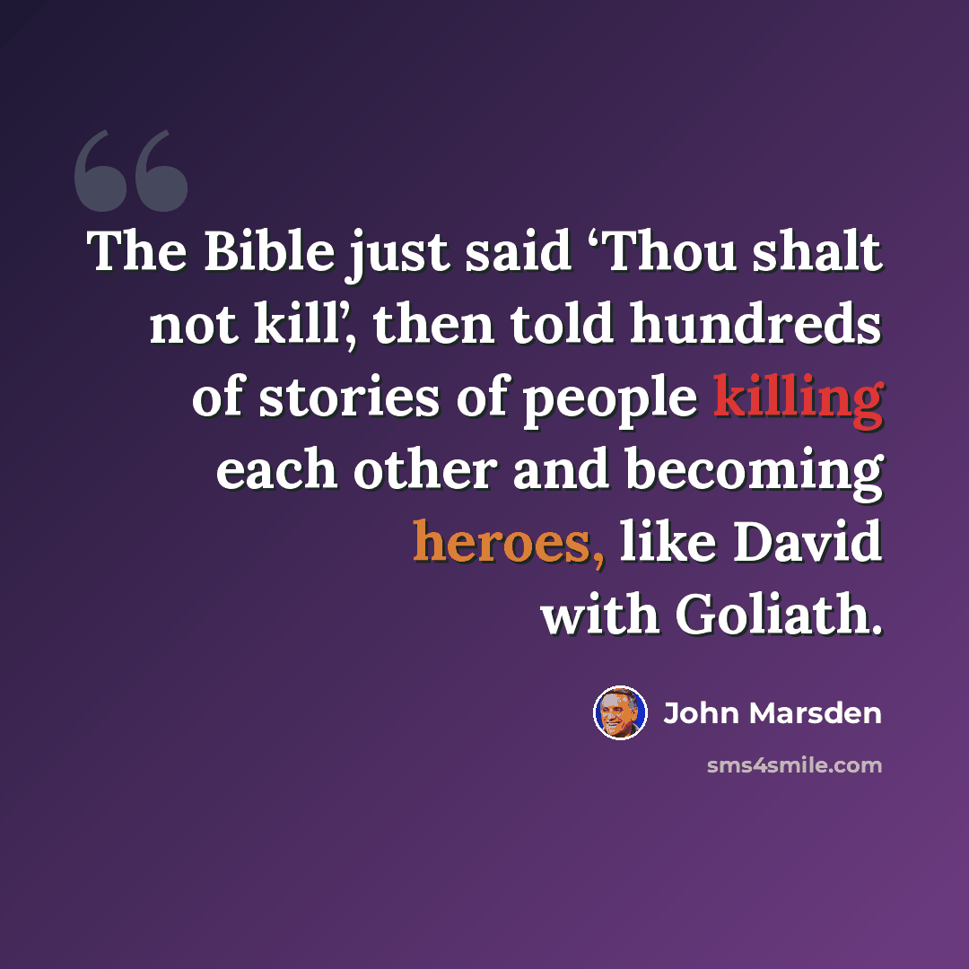 “The Bible just said ‘Thou shalt not kill’, then told hundreds of stories of people killing each other and becoming heroes, like David with Goliath.” quote by John Marsden