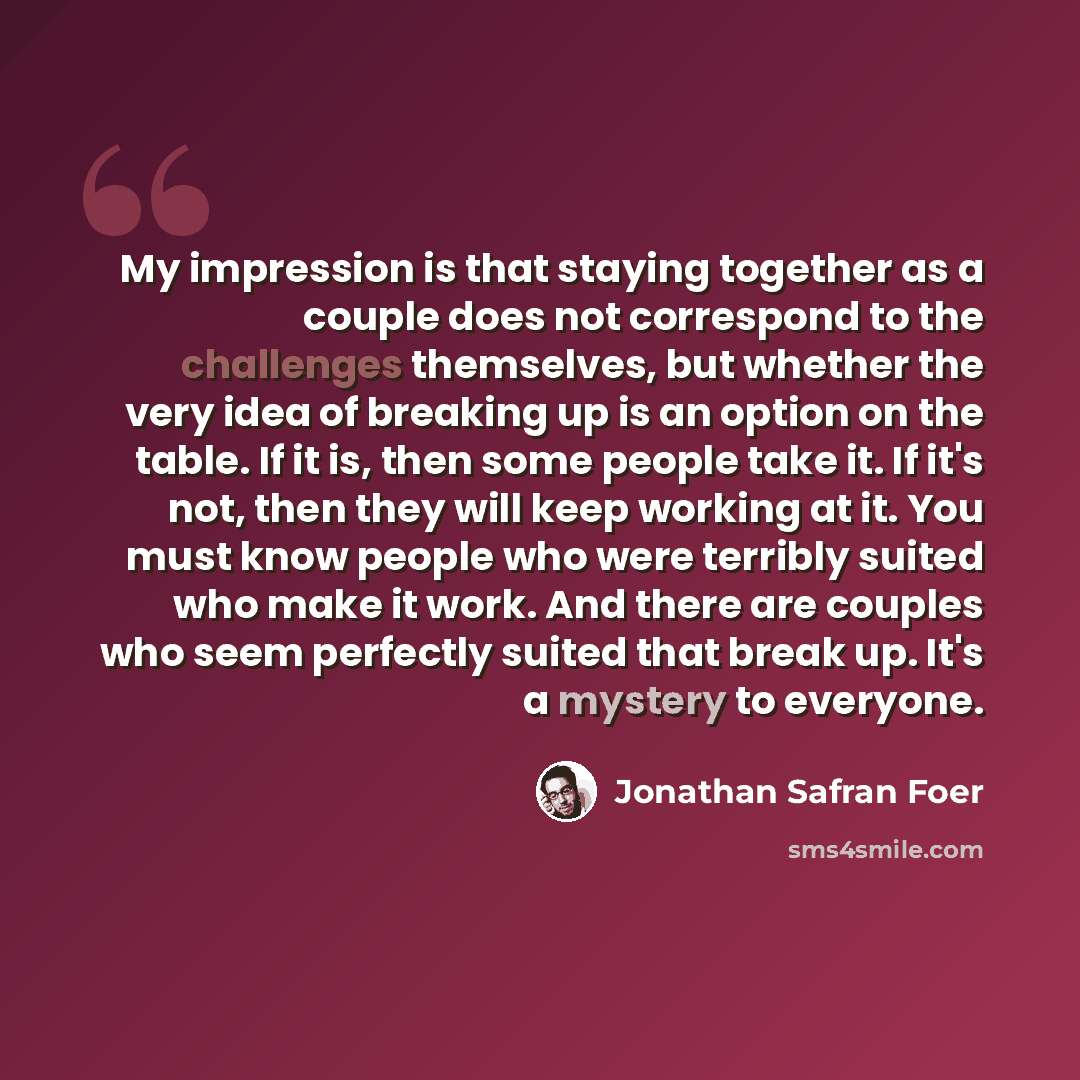 “My impression is that staying together as a couple does not correspond to the challenges themselves, but whether the very idea of breaking up is an option on the table. If it is, then some people take it. If it's not, then they will keep working at it. You must know people who were terribly suited…” quote by Jonathan Safran Foer