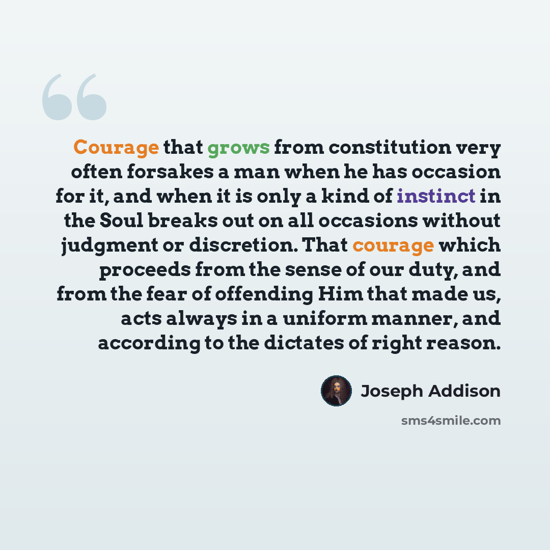 “Courage that grows from constitution very often forsakes a man when he has occasion for it, and when it is only a kind of instinct in the Soul breaks out on all occasions without judgment or discretion. That courage which proceeds from the sense of our duty, and from the fear of offending Him that…” quote by Joseph Addison