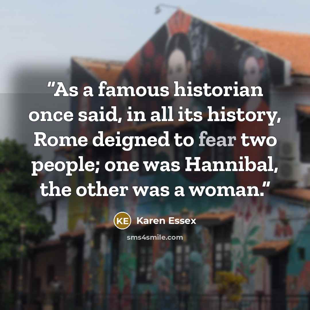 “As a famous historian once said, in all its history, Rome deigned to fear two people; one was Hannibal, the other was a woman.” quote by Karen Essex