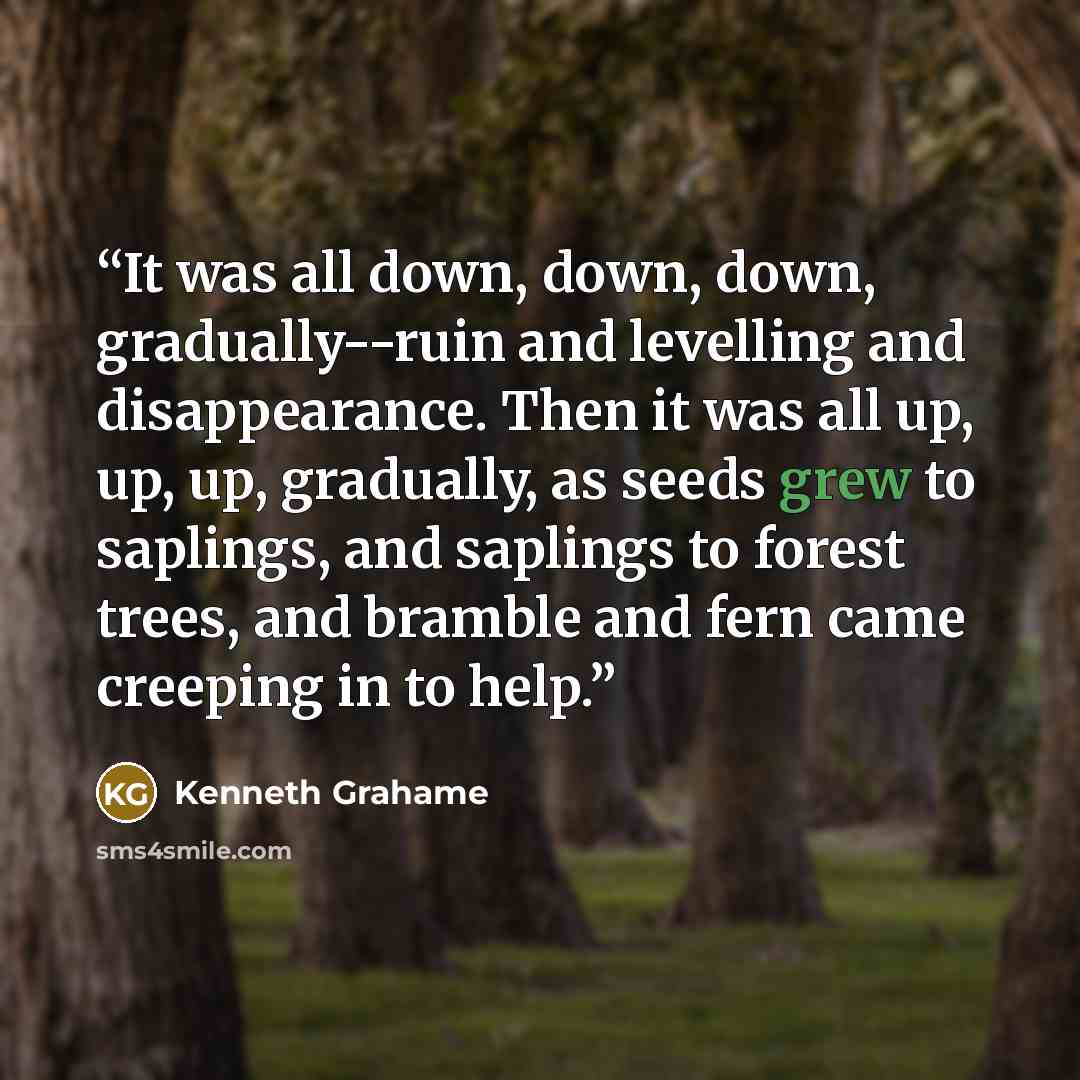 “It was all down, down, down, gradually--ruin and levelling and disappearance. Then it was all up, up, up, gradually, as seeds grew to saplings, and saplings to forest trees, and bramble and fern came creeping in to help.” quote by Kenneth Grahame