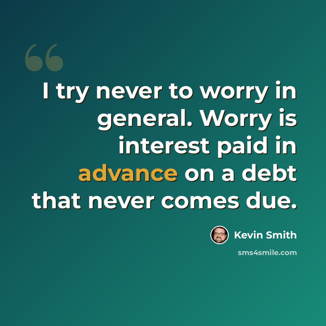 “I try never to worry in general. Worry is interest paid in advance on a debt that never comes due.” quote by Kevin Smith