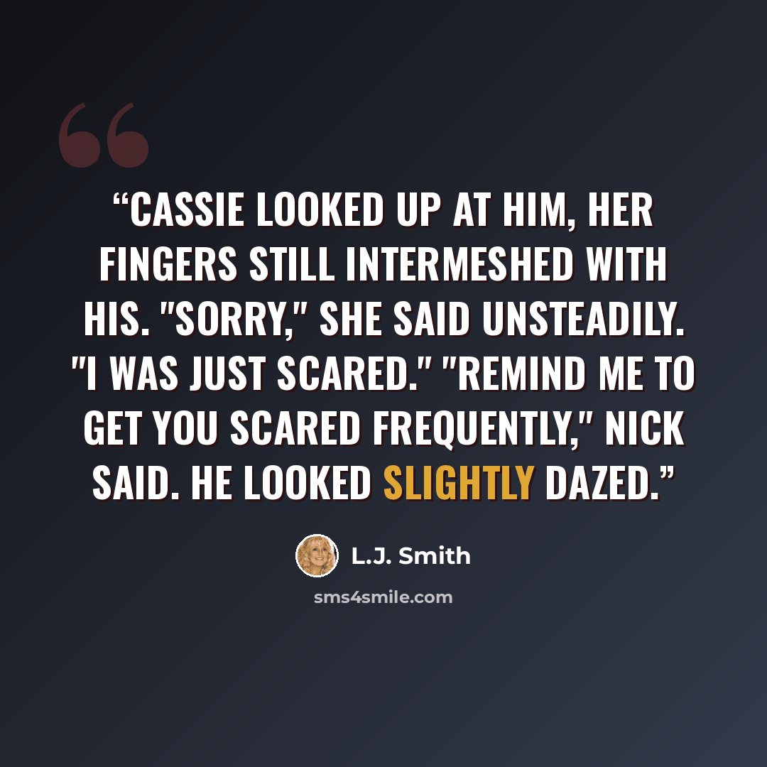 “Cassie looked up at him, her fingers still intermeshed with his. "Sorry," she said unsteadily. "I was just scared." "Remind me to get you scared frequently," Nick said. He looked slightly dazed.” quote by L.J. Smith