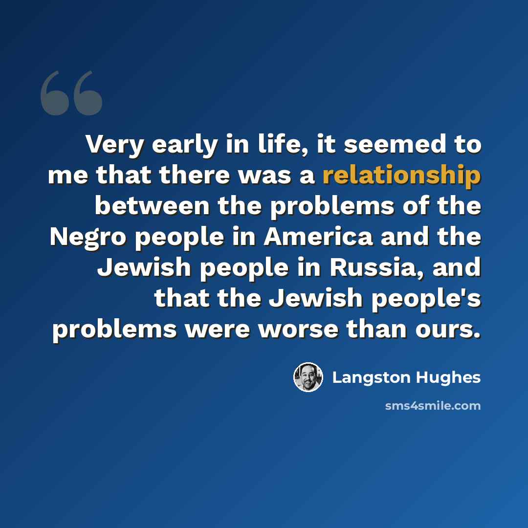 “Very early in life, it seemed to me that there was a relationship between the problems of the Negro people in America and the Jewish people in Russia, and that the Jewish people's problems were worse than ours.” quote by Langston Hughes