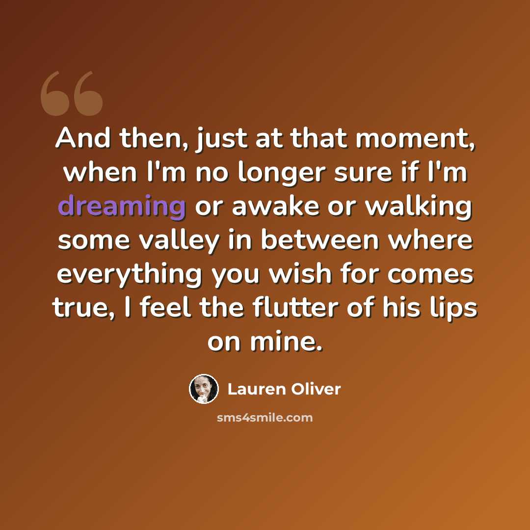 “And then, just at that moment, when I'm no longer sure if I'm dreaming or awake or walking some valley in between where everything you wish for comes true, I feel the flutter of his lips on mine.” quote by Lauren Oliver