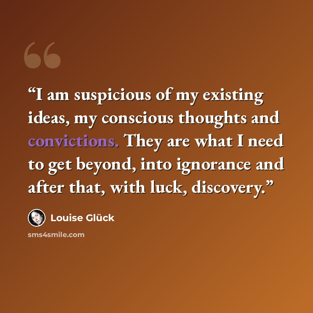 “I am suspicious of my existing ideas, my conscious thoughts and convictions. They are what I need to get beyond, into ignorance and after that, with luck, discovery.” quote by Louise Glück